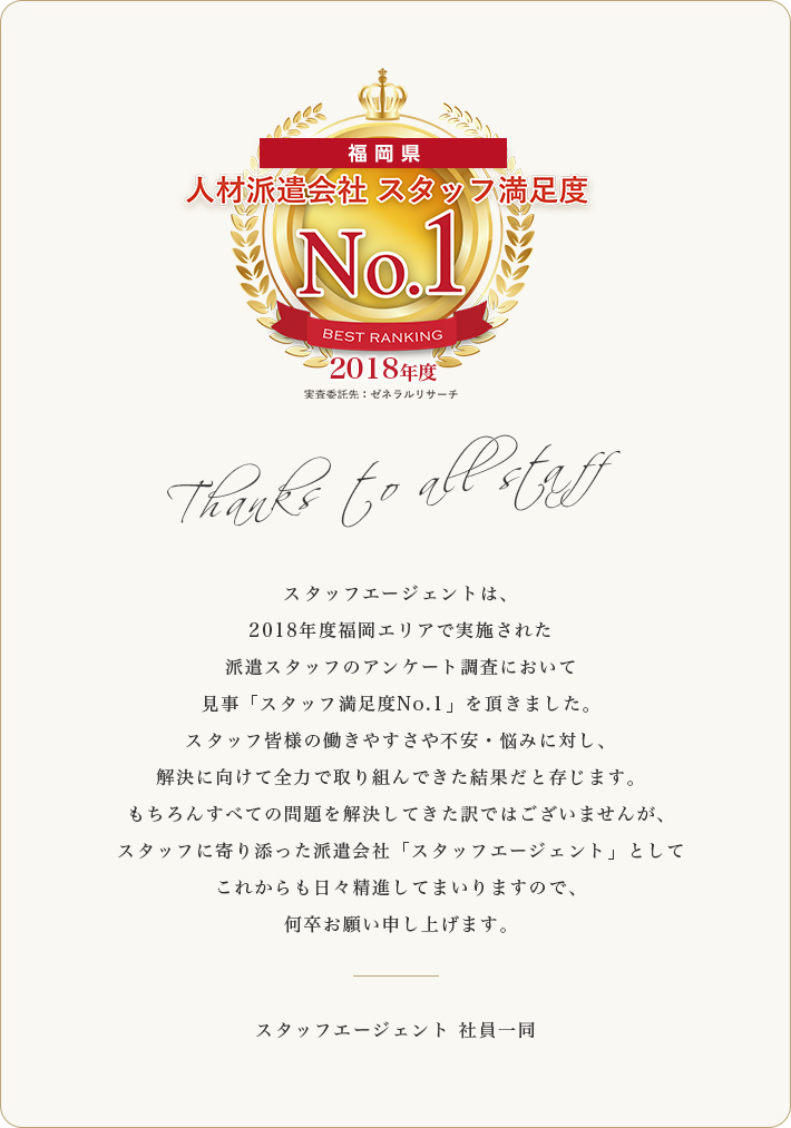 スタッフエージェントは、2018年度福岡エリアで実施された派遣スタッフのアンケート調査において見事「スタッフ満足度No.1」を頂きました。スタッフ皆様の働きやすさや不安・悩みに対し、解決に向けて全力で取り組んできた結果だと存じます。もちろんすべての問題を解決してきた訳ではございませんが、スタッフに寄り添った派遣会社「スタッフエージェント」としてこれからも日々精進してまいりますので、何卒お願い申し上げます。スタッフエージェント 社員一同